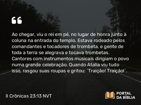 II Crônicas 23:13 NVT - Ao chegar, viu o rei em pé, no lugar de honra junto à coluna na entrada do templo. Estava rodeado pelos comandantes e tocadores de trombeta, e gente de toda a terra se alegrava e tocava trombetas. Cantores com instrumentos musicais dirigiam o povo numa grande celebração. Quando Atalia viu tudo isso, rasgou suas roupas e gritou: “Traição! Traição!”.