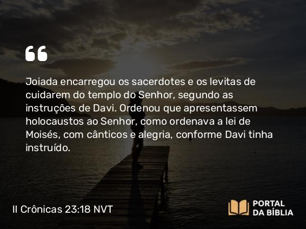 II Crônicas 23:18 NVT - Joiada encarregou os sacerdotes e os levitas de cuidarem do templo do SENHOR, segundo as instruções de Davi. Ordenou que apresentassem holocaustos ao SENHOR, como ordenava a lei de Moisés, com cânticos e alegria, conforme Davi tinha instruído.