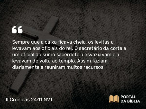 II Crônicas 24:11 NVT - Sempre que a caixa ficava cheia, os levitas a levavam aos oficiais do rei. O secretário da corte e um oficial do sumo sacerdote a esvaziavam e a levavam de volta ao templo. Assim faziam diariamente e reuniram muitos recursos.