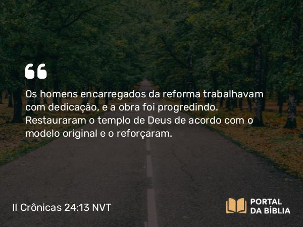 II Crônicas 24:13 NVT - Os homens encarregados da reforma trabalhavam com dedicação, e a obra foi progredindo. Restauraram o templo de Deus de acordo com o modelo original e o reforçaram.