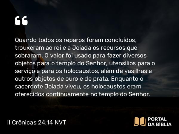 II Crônicas 24:14 NVT - Quando todos os reparos foram concluídos, trouxeram ao rei e a Joiada os recursos que sobraram. O valor foi usado para fazer diversos objetos para o templo do SENHOR, utensílios para o serviço e para os holocaustos, além de vasilhas e outros objetos de ouro e de prata. Enquanto o sacerdote Joiada viveu, os holocaustos eram oferecidos continuamente no templo do SENHOR.