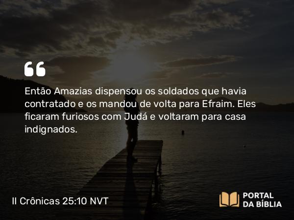 II Crônicas 25:10 NVT - Então Amazias dispensou os soldados que havia contratado e os mandou de volta para Efraim. Eles ficaram furiosos com Judá e voltaram para casa indignados.