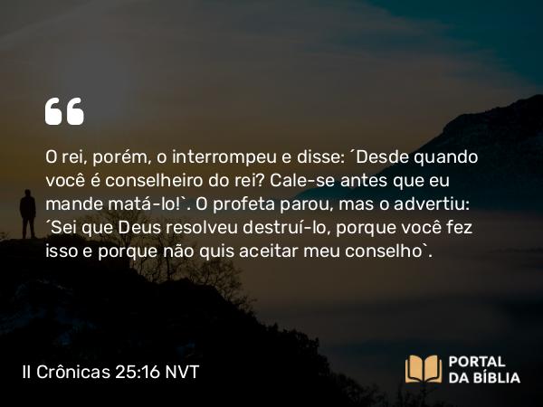 II Crônicas 25:16 NVT - O rei, porém, o interrompeu e disse: “Desde quando você é conselheiro do rei? Cale-se antes que eu mande matá-lo!”. O profeta parou, mas o advertiu: “Sei que Deus resolveu destruí-lo, porque você fez isso e porque não quis aceitar meu conselho”.