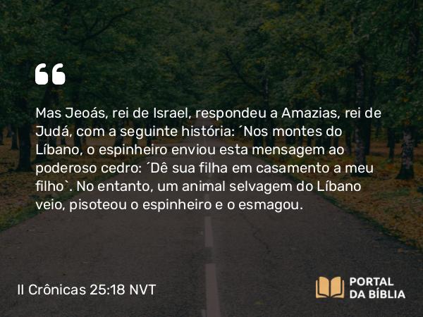 II Crônicas 25:18 NVT - Mas Jeoás, rei de Israel, respondeu a Amazias, rei de Judá, com a seguinte história: “Nos montes do Líbano, o espinheiro enviou esta mensagem ao poderoso cedro: ‘Dê sua filha em casamento a meu filho’. No entanto, um animal selvagem do Líbano veio, pisoteou o espinheiro e o esmagou.