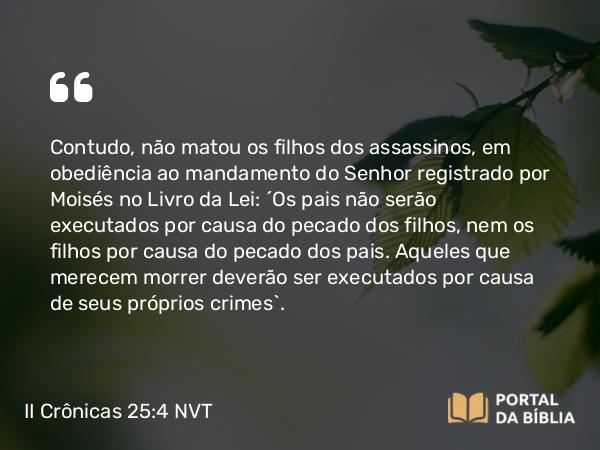 II Crônicas 25:4 NVT - Contudo, não matou os filhos dos assassinos, em obediência ao mandamento do SENHOR registrado por Moisés no Livro da Lei: “Os pais não serão executados por causa do pecado dos filhos, nem os filhos por causa do pecado dos pais. Aqueles que merecem morrer deverão ser executados por causa de seus próprios crimes”.