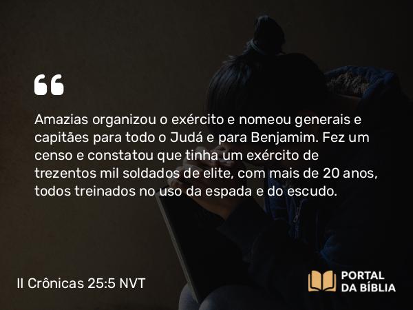 II Crônicas 25:5 NVT - Amazias organizou o exército e nomeou generais e capitães para todo o Judá e para Benjamim. Fez um censo e constatou que tinha um exército de trezentos mil soldados de elite, com mais de 20 anos, todos treinados no uso da espada e do escudo.