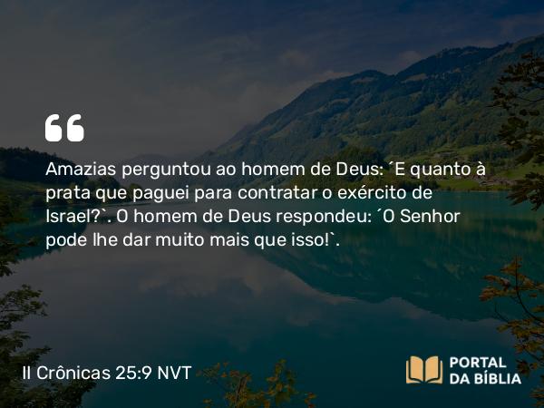 II Crônicas 25:9 NVT - Amazias perguntou ao homem de Deus: “E quanto à prata que paguei para contratar o exército de Israel?”. O homem de Deus respondeu: “O SENHOR pode lhe dar muito mais que isso!”.