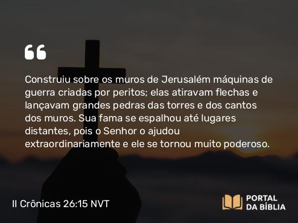 II Crônicas 26:15 NVT - Construiu sobre os muros de Jerusalém máquinas de guerra criadas por peritos; elas atiravam flechas e lançavam grandes pedras das torres e dos cantos dos muros. Sua fama se espalhou até lugares distantes, pois o SENHOR o ajudou extraordinariamente e ele se tornou muito poderoso.