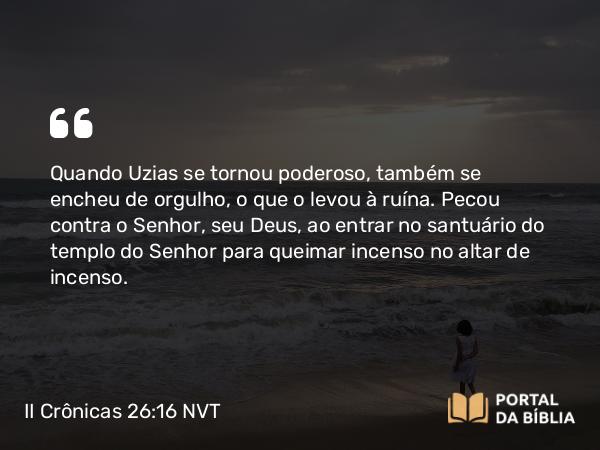 II Crônicas 26:16 NVT - Quando Uzias se tornou poderoso, também se encheu de orgulho, o que o levou à ruína. Pecou contra o SENHOR, seu Deus, ao entrar no santuário do templo do SENHOR para queimar incenso no altar de incenso.