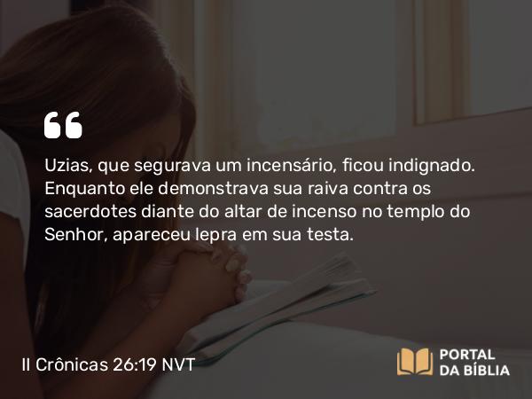 II Crônicas 26:19 NVT - Uzias, que segurava um incensário, ficou indignado. Enquanto ele demonstrava sua raiva contra os sacerdotes diante do altar de incenso no templo do SENHOR, apareceu lepra em sua testa.