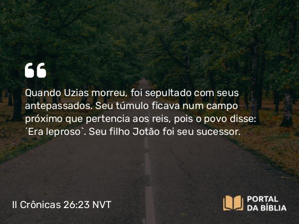 II Crônicas 26:23 NVT - Quando Uzias morreu, foi sepultado com seus antepassados. Seu túmulo ficava num campo próximo que pertencia aos reis, pois o povo disse: “Era leproso”. Seu filho Jotão foi seu sucessor.