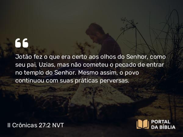 II Crônicas 27:2 NVT - Jotão fez o que era certo aos olhos do SENHOR, como seu pai, Uzias, mas não cometeu o pecado de entrar no templo do SENHOR. Mesmo assim, o povo continuou com suas práticas perversas.