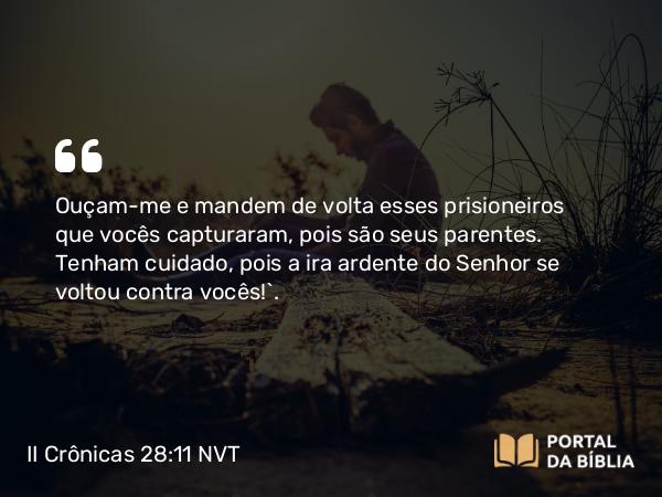 II Crônicas 28:11 NVT - Ouçam-me e mandem de volta esses prisioneiros que vocês capturaram, pois são seus parentes. Tenham cuidado, pois a ira ardente do SENHOR se voltou contra vocês!”.