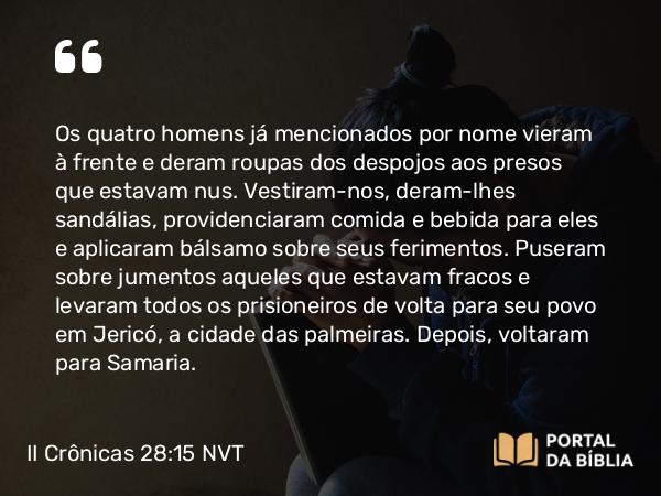 II Crônicas 28:15 NVT - Os quatro homens já mencionados por nome vieram à frente e deram roupas dos despojos aos presos que estavam nus. Vestiram-nos, deram-lhes sandálias, providenciaram comida e bebida para eles e aplicaram bálsamo sobre seus ferimentos. Puseram sobre jumentos aqueles que estavam fracos e levaram todos os prisioneiros de volta para seu povo em Jericó, a cidade das palmeiras. Depois, voltaram para Samaria.