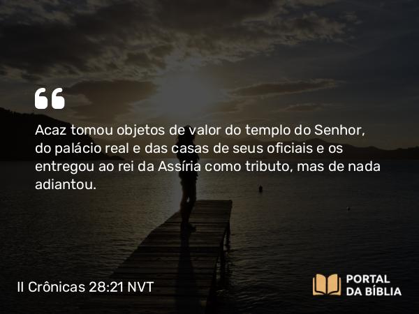 II Crônicas 28:21 NVT - Acaz tomou objetos de valor do templo do SENHOR, do palácio real e das casas de seus oficiais e os entregou ao rei da Assíria como tributo, mas de nada adiantou.