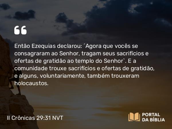 II Crônicas 29:31 NVT - Então Ezequias declarou: “Agora que vocês se consagraram ao SENHOR, tragam seus sacri­fícios e ofertas de gratidão ao templo do SENHOR”. E a comunidade trouxe sacrifícios e ofertas de gratidão, e alguns, voluntariamente, também trouxeram holocaustos.