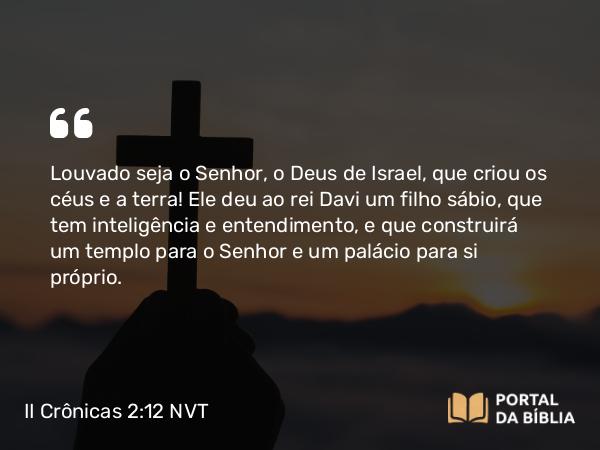 II Crônicas 2:12 NVT - Louvado seja o SENHOR, o Deus de Israel, que criou os céus e a terra! Ele deu ao rei Davi um filho sábio, que tem inteligência e entendimento, e que construirá um templo para o SENHOR e um palácio para si próprio.