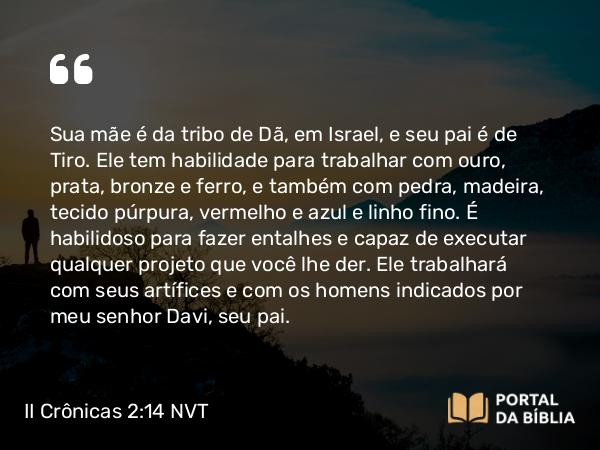 II Crônicas 2:14 NVT - Sua mãe é da tribo de Dã, em Israel, e seu pai é de Tiro. Ele tem habilidade para trabalhar com ouro, prata, bronze e ferro, e também com pedra, madeira, tecido púrpura, vermelho e azul e linho fino. É habilidoso para fazer entalhes e capaz de executar qualquer projeto que você lhe der. Ele trabalhará com seus artífices e com os homens indicados por meu senhor Davi, seu pai.