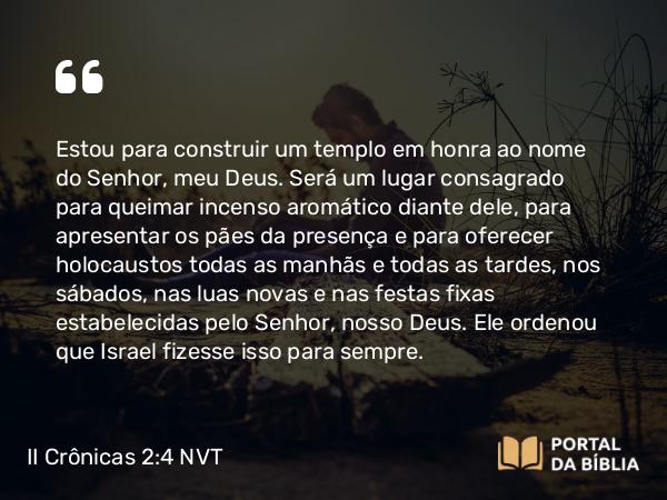 II Crônicas 2:4 NVT - Estou para construir um templo em honra ao nome do SENHOR, meu Deus. Será um lugar consagrado para queimar incenso aromático diante dele, para apresentar os pães da presença e para oferecer holocaustos todas as manhãs e todas as tardes, nos sábados, nas luas novas e nas festas fixas estabelecidas pelo SENHOR, nosso Deus. Ele ordenou que Israel fizesse isso para sempre.