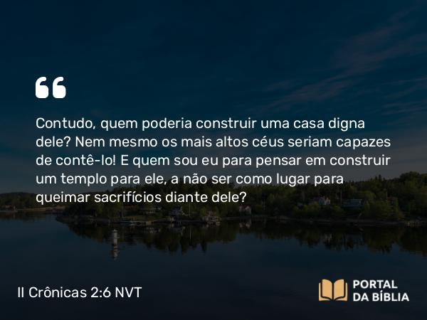 II Crônicas 2:6 NVT - Contudo, quem poderia construir uma casa digna dele? Nem mesmo os mais altos céus seriam capazes de contê-lo! E quem sou eu para pensar em construir um templo para ele, a não ser como lugar para queimar sacrifícios diante dele?