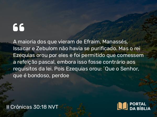 II Crônicas 30:18 NVT - A maioria dos que vieram de Efraim, Manassés, Issacar e Zebulom não havia se purificado. Mas o rei Ezequias orou por eles e foi permitido que comessem a refeição pascal, embora isso fosse contrário aos requisitos da lei. Pois Ezequias orou: “Que o SENHOR, que é bondoso, perdoe