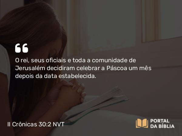 II Crônicas 30:2 NVT - O rei, seus oficiais e toda a comunidade de Jerusalém decidiram celebrar a Páscoa um mês depois da data estabelecida.