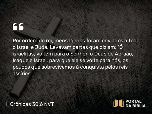 II Crônicas 30:6 NVT - Por ordem do rei, mensageiros foram enviados a todo o Israel e Judá. Levavam cartas que diziam: “Ó israelitas, voltem para o SENHOR, o Deus de Abraão, Isaque e Israel, para que ele se volte para nós, os poucos que sobrevivemos à conquista pelos reis assírios.