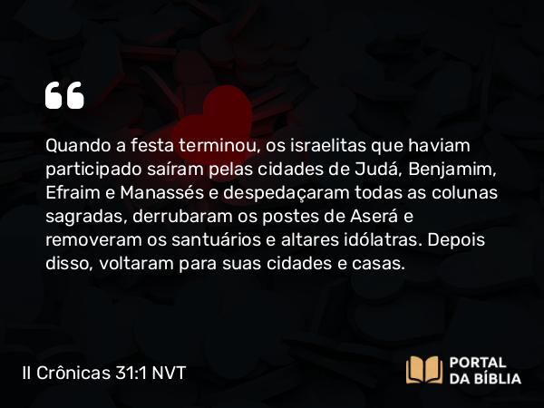 II Crônicas 31:1 NVT - Quando a festa terminou, os israelitas que haviam participado saíram pelas cidades de Judá, Benjamim, Efraim e Manassés e despedaçaram todas as colunas sagradas, derrubaram os postes de Aserá e removeram os santuários e altares idólatras. Depois disso, voltaram para suas cidades e casas.