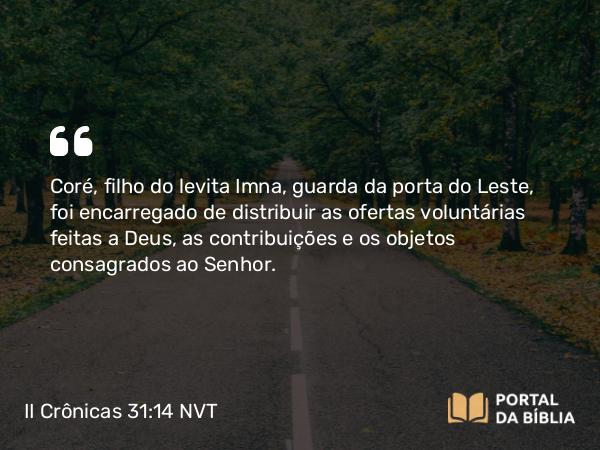 II Crônicas 31:14 NVT - Coré, filho do levita Imna, guarda da porta do Leste, foi encarregado de distribuir as ofertas voluntárias feitas a Deus, as contribuições e os objetos consagrados ao SENHOR.