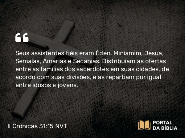 II Crônicas 31:15 NVT - Seus assistentes fiéis eram Éden, Miniamim, Jesua, Semaías, Amarias e Secanias. Distribuíam as ofertas entre as famílias dos sacerdotes em suas cidades, de acordo com suas divisões, e as repartiam por igual entre idosos e jovens.