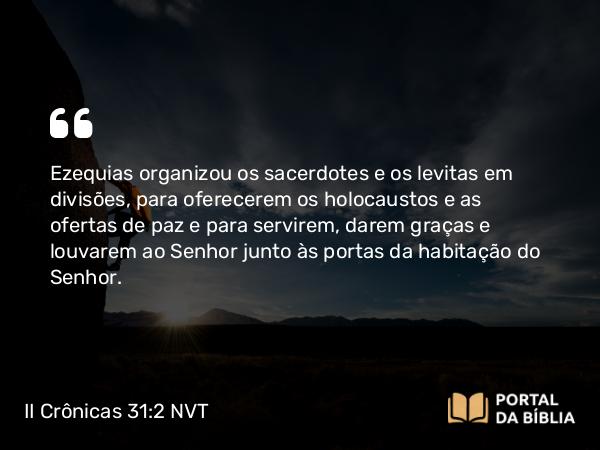 II Crônicas 31:2 NVT - Ezequias organizou os sacerdotes e os levitas em divisões, para oferecerem os holocaustos e as ofertas de paz e para servirem, darem graças e louvarem ao SENHOR junto às portas da habitação do SENHOR.