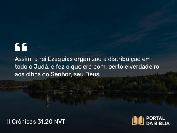 II Crônicas 31:20 NVT - Assim, o rei Ezequias organizou a distribuição em todo o Judá, e fez o que era bom, certo e verdadeiro aos olhos do SENHOR, seu Deus.