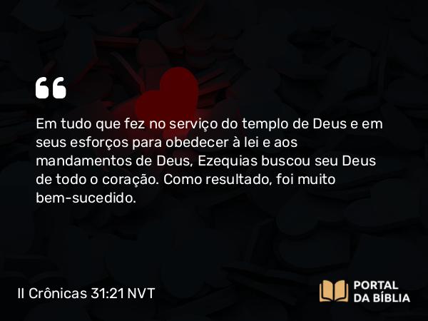 II Crônicas 31:21 NVT - Em tudo que fez no serviço do templo de Deus e em seus esforços para obedecer à lei e aos mandamentos de Deus, Ezequias buscou seu Deus de todo o coração. Como resultado, foi muito bem-sucedido.