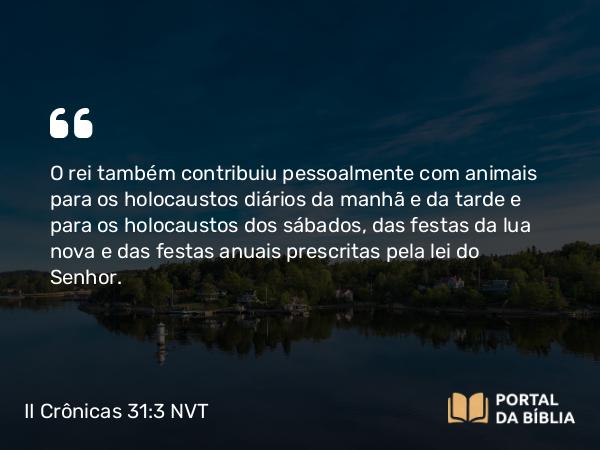 II Crônicas 31:3 NVT - O rei também contribuiu pessoalmente com animais para os holocaustos diários da manhã e da tarde e para os holocaustos dos sábados, das festas da lua nova e das festas anuais prescritas pela lei do SENHOR.