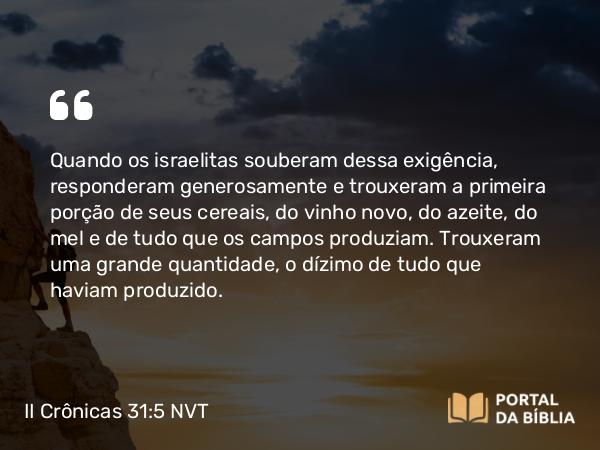 II Crônicas 31:5-6 NVT - Quando os israelitas souberam dessa exigência, responderam generosamente e trouxeram a primeira porção de seus cereais, do vinho novo, do azeite, do mel e de tudo que os campos produziam. Trouxeram uma grande quantidade, o dízimo de tudo que haviam produzido.