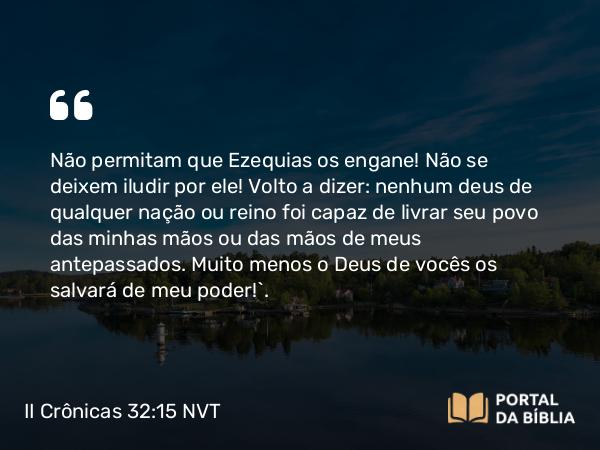 II Crônicas 32:15 NVT - Não permitam que Ezequias os engane! Não se deixem iludir por ele! Volto a dizer: nenhum deus de qualquer nação ou reino foi capaz de livrar seu povo das minhas mãos ou das mãos de meus antepassados. Muito menos o Deus de vocês os salvará de meu poder!”.