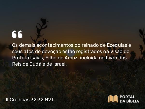 II Crônicas 32:32 NVT - Os demais acontecimentos do reinado de Ezequias e seus atos de devoção estão registrados na Visão do Profeta Isaías, Filho de Amoz, incluída no Livro dos Reis de Judá e de Israel.