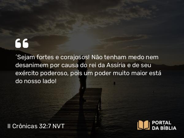 II Crônicas 32:7 NVT - “Sejam fortes e corajosos! Não tenham medo nem desanimem por causa do rei da Assíria e de seu exército poderoso, pois um poder muito maior está do nosso lado!