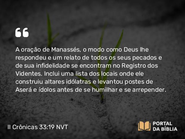 II Crônicas 33:19 NVT - A oração de Manassés, o modo como Deus lhe respondeu e um relato de todos os seus pecados e de sua infidelidade se encontram no Registro dos Videntes. Inclui uma lista dos locais onde ele construiu altares idólatras e levantou postes de Aserá e ídolos antes de se humilhar e se arrepender.