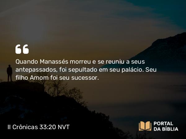 II Crônicas 33:20 NVT - Quando Manassés morreu e se reuniu a seus antepassados, foi sepultado em seu palácio. Seu filho Amom foi seu sucessor.