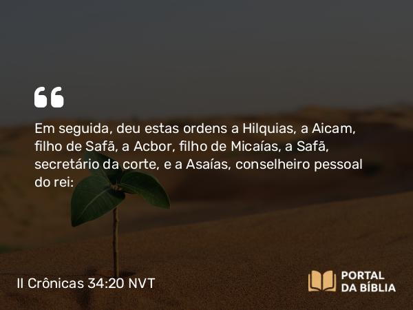 II Crônicas 34:20 NVT - Em seguida, deu estas ordens a Hilquias, a Aicam, filho de Safã, a Acbor, filho de Micaías, a Safã, secretário da corte, e a Asaías, conselheiro pessoal do rei: