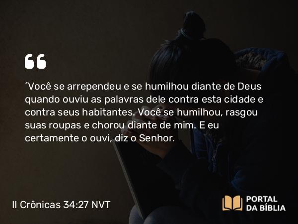 II Crônicas 34:27 NVT - ‘Você se arrependeu e se humilhou diante de Deus quando ouviu as palavras dele contra esta cidade e contra seus habitantes. Você se humilhou, rasgou suas roupas e chorou diante de mim. E eu certamente o ouvi, diz o SENHOR.