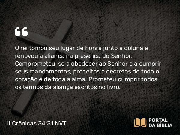 II Crônicas 34:31 NVT - O rei tomou seu lugar de honra junto à coluna e renovou a aliança na presença do SENHOR. Comprometeu-se a obedecer ao SENHOR e a cumprir seus mandamentos, preceitos e decretos de todo o coração e de toda a alma. Prometeu cumprir todos os termos da aliança escritos no livro.