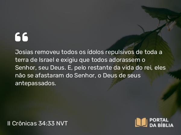 II Crônicas 34:33 NVT - Josias removeu todos os ídolos repulsivos de toda a terra de Israel e exigiu que todos adorassem o SENHOR, seu Deus. E, pelo restante da vida do rei, eles não se afastaram do SENHOR, o Deus de seus antepassados.