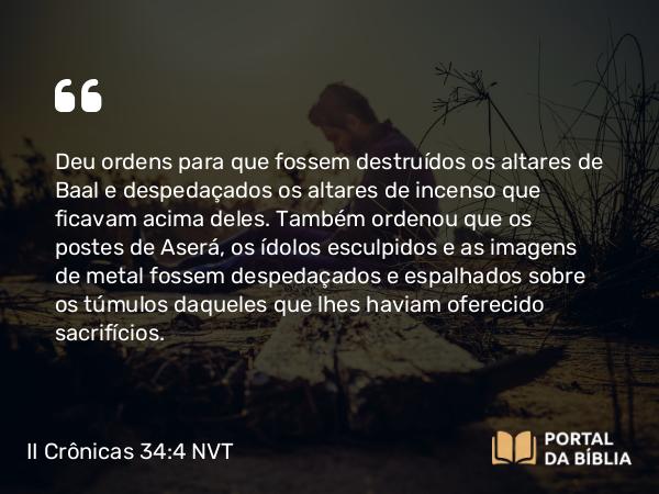 II Crônicas 34:4 NVT - Deu ordens para que fossem destruídos os altares de Baal e despedaçados os altares de incenso que ficavam acima deles. Também ordenou que os postes de Aserá, os ídolos esculpidos e as imagens de metal fossem despedaçados e espalhados sobre os túmulos daqueles que lhes haviam oferecido sacrifícios.