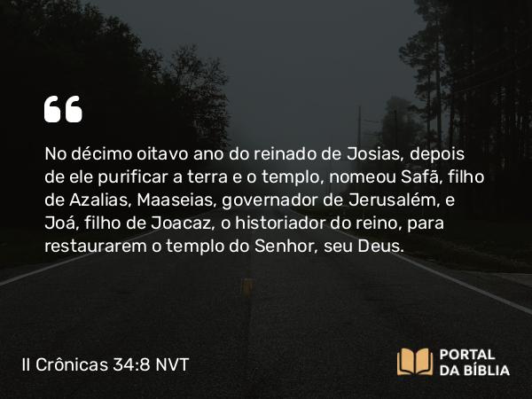 II Crônicas 34:8 NVT - No décimo oitavo ano do reinado de Josias, depois de ele purificar a terra e o templo, nomeou Safã, filho de Azalias, Maaseias, governador de Jerusalém, e Joá, filho de Joacaz, o historiador do reino, para restaurarem o templo do SENHOR, seu Deus.