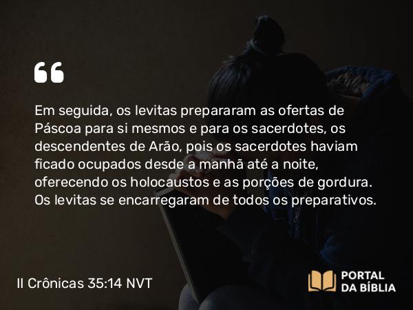 II Crônicas 35:14 NVT - Em seguida, os levitas prepararam as ofertas de Páscoa para si mesmos e para os sacerdotes, os descendentes de Arão, pois os sacerdotes haviam ficado ocupados desde a manhã até a noite, oferecendo os holocaustos e as porções de gordura. Os levitas se encarregaram de todos os preparativos.