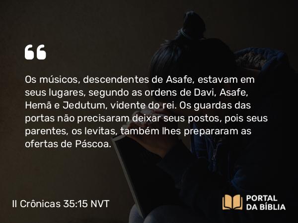 II Crônicas 35:15 NVT - Os músicos, descendentes de Asafe, estavam em seus lugares, segundo as ordens de Davi, Asafe, Hemã e Jedutum, vidente do rei. Os guardas das portas não precisaram deixar seus postos, pois seus parentes, os levitas, também lhes prepararam as ofertas de Páscoa.