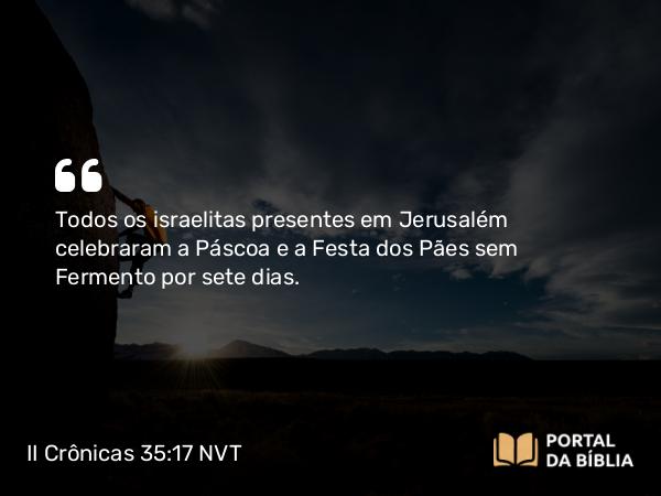 II Crônicas 35:17 NVT - Todos os israelitas presentes em Jerusalém celebraram a Páscoa e a Festa dos Pães sem Fermento por sete dias.