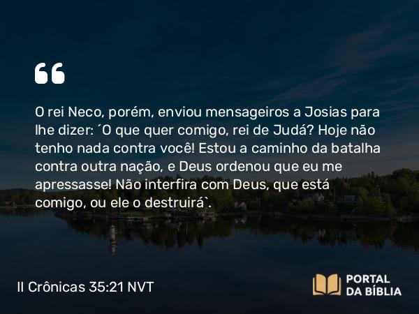 II Crônicas 35:21 NVT - O rei Neco, porém, enviou mensageiros a Josias para lhe dizer: “O que quer comigo, rei de Judá? Hoje não tenho nada contra você! Estou a caminho da batalha contra outra nação, e Deus ordenou que eu me apressasse! Não interfira com Deus, que está comigo, ou ele o destruirá”.